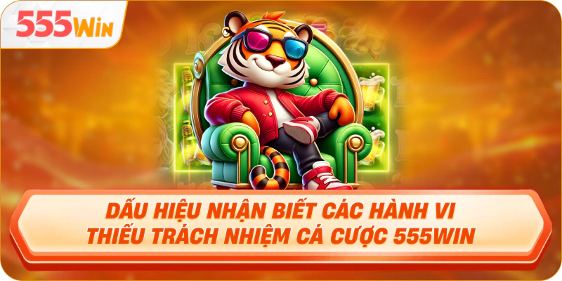Dấu hiệu nhận biết các hành vi thiếu trách nhiệm cá cược 555Win
